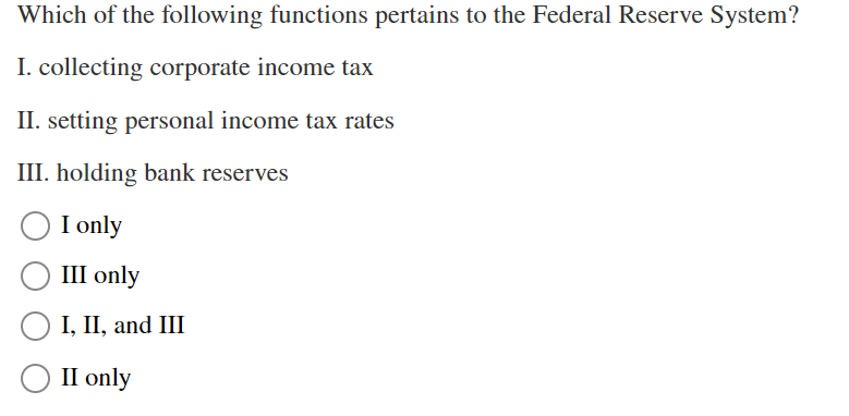 Which of the following functions pertains to the Federal Reserve System?
I. collecting corporate income tax
II. setting personal income tax rates
III. holding bank reserves
I only
III only
○ I, II, and III
II only