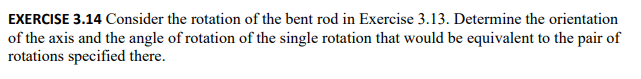 EXERCISE 3.14 Consider the rotation of the bent rod in Exercise 3.13. Determine the orientation
of the axis and the angle of rotation of the single rotation that would be equivalent to the pair of
rotations specified there.