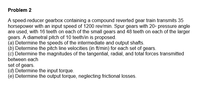 Problem 2
A speed-reducer gearbox containing a compound reverted gear train transmits 35
horsepower with an input speed of 1200 rev/min. Spur gears with 20• pressure angle
are used, with 16 teeth on each of the small gears and 48 teeth on each of the larger
gears. A diametral pitch of 10 teeth/in is proposed.
(a) Determine the speeds of the intermediate and output shafts.
(b) Determine the pitch line velocities (in ft/min) for each set of gears.
(c) Determine the magnitudes of the tangential, radial, and total forces transmitted
between each
set of gears.
(d) Determine the input torque.
(e) Determine the output torque, neglecting frictional losses.
