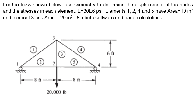 For the truss shown below, use symmetry to determine the displacement of the nodes
and the stresses in each element. E=30E6 psi, Elements 1, 2, 4 and 5 have Area=10 in?
and element 3 has Area = 20 in?, Use both software and hand calculations.
3
6 ft
2
-8 ft
8 ft
20,000 lb
