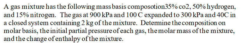 A gas mixture has the following mass basis composotion35% co2, 50% hydrogen,
and 15% nitrogen. The gas at 900 kPa and 100 C expanded to 300 kPa and 40C in
a closed system containing 2 kg of the mixture. Determine the composition on
molar basis, theinitial partial pressure of each gas, themolar mass of the mixture,
and the change of enthalpy of the mixture.
