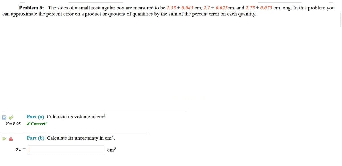 Problem 6: The sides of a small rectangular box are measured to be 1.55 + 0.045 cm, 2.1 + 0.025cm, and 2.75 ± 0.075 cm long. In this problem you
can approximate the percent error on a product or quotient of quantities by the sum of the percent error on each quantity.
Part (a) Calculate its volume in cm³.
/ Correct!
V= 8.95
Part (b) Calculate its uncertainty in cm3.
oy =
cm3
