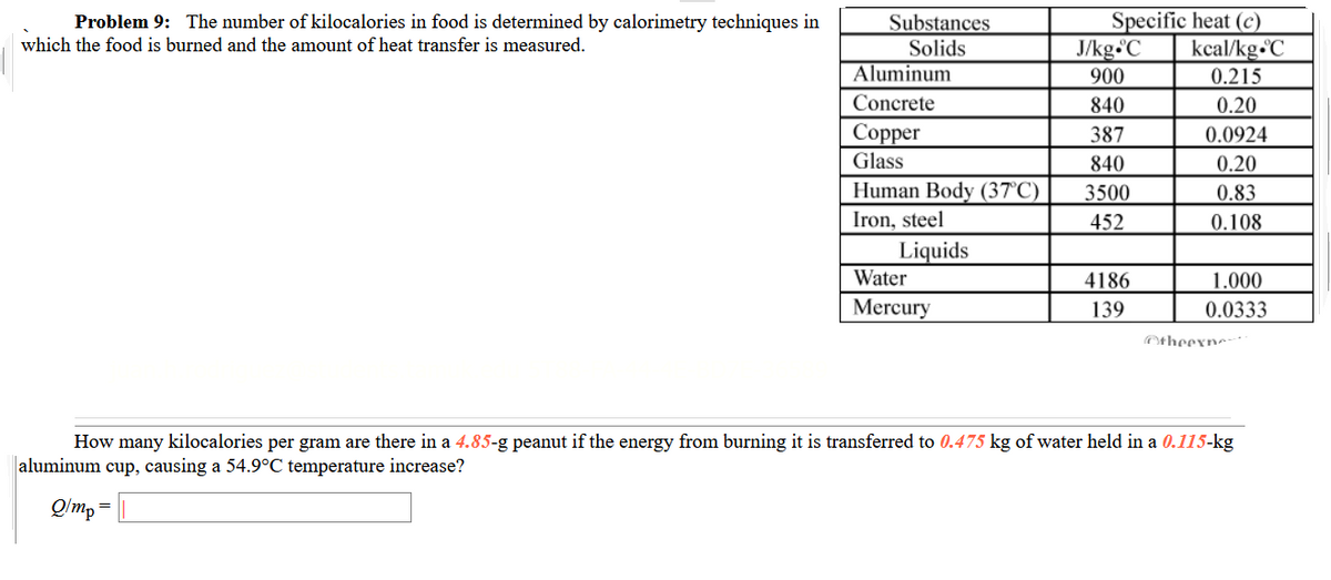 Problem 9: The number of kilocalories in food is determined by calorimetry techniques in
Specific heat (c)
Substances
Solids
Aluminum
which the food is burned and the amount of heat transfer is measured.
J/kg C
kcal/kg-C
900
0.215
Concrete
840
0.20
Соpper
387
0.0924
Glass
840
0.20
Human Body (37°C)
3500
0.83
Iron, steel
452
0.108
Liquids
Water
4186
1.000
Mercury
139
0.0333
Otheexne
How many kilocalories per gram are there in a 4.85-g peanut if the energy from burning it is transferred to 0.475 kg of water held in a 0.115-kg
aluminum cup, causing a 54.9°C temperature increase?
Q/m, =
