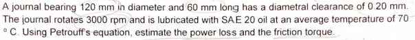 A journal bearing 120 mm in diameter and 60 mm long has a diametral clearance of 0.20 mm.
The journal rotates 3000 rpm and is lubricated with SAE 20 oil at an average temperature of 70
°C. Using Petrouff's equation, estimate the power loss and the friction torque.
