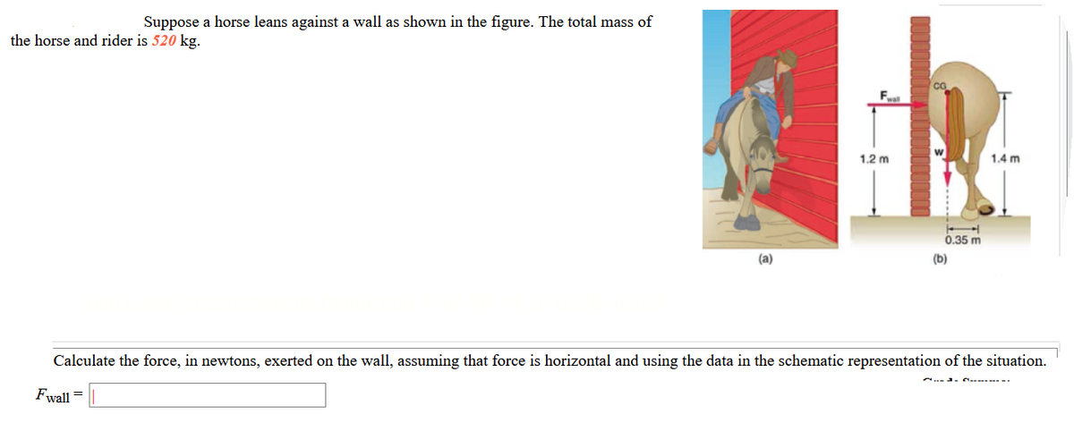 Suppose a horse leans against a wall as shown in the figure. The total mass of
the horse and rider is 520 kg.
F
1.2 m
1.4 m
0.35 m
(a)
(b)
Calculate the force, in newtons, exerted on the wall, assuming that force is horizontal and using the data in the schematic representation of the situation.
.. J. - -.
Fwall =
