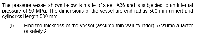 The pressure vessel shown below is made of steel, A36 and is subjected to an internal
pressure of 50 MPa. The dimensions of the vessel are end radius 300 mm (inner) and
cylindrical length 500 mm.
(1)
Find the thickness of the vessel (assume thin wall cylinder). Assume a factor
of safety 2.
