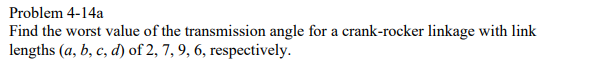 Problem 4-14a
Find the worst value of the transmission angle for a crank-rocker linkage with link
lengths (a, b, c, d) of 2, 7, 9, 6, respectively.
