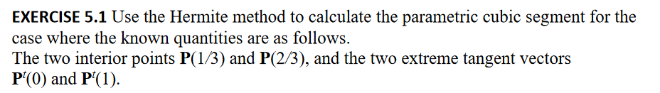 EXERCISE 5.1 Use the Hermite method to calculate the parametric cubic segment for the
case where the known quantities are as follows.
The two interior points P(1/3) and P(2/3), and the two extreme tangent vectors
P¹(0) and P¹(1).