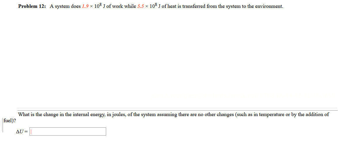 Problem 12: A system does 1.9 × 108 J of work while 5.5 x 108 J of heat is transferred from the system to the environment.
What is the change in the internal energy, in joules, of the system assuming there are no other changes (such as in temperature or by the addition of
fuel)?
AU =
