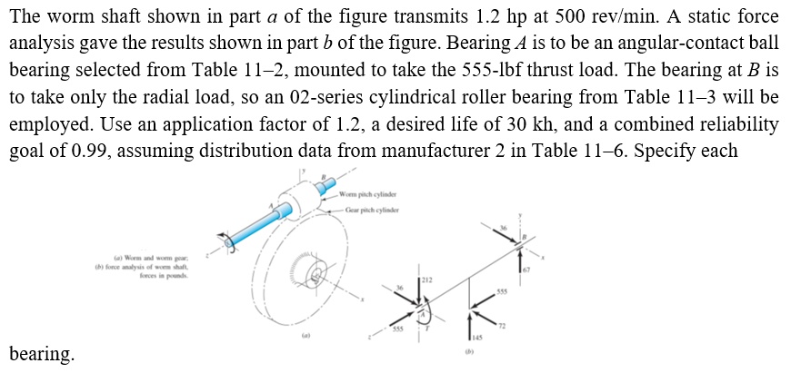 The worm shaft shown in part a of the figure transmits 1.2 hp at 500 rev/min. A static force
analysis gave the results shown in part b of the figure. Bearing A is to be an angular-contact ball
bearing selected from Table 11–2, mounted to take the 555-lbf thrust load. The bearing at B is
to take only the radial load, so an 02-series cylindrical roller bearing from Table 11–3 will be
employed. Use an application factor of 1.2, a desired life of 30 kh, and a combined reliability
goal of 0.99, assuming distribution data from manufacturer 2 in Table 11-6. Specify each
Wom pitch cylinder
Gear pitch cylinder
(a) Worm and wom gear,
h) force analysis of wom shaft
krces in pounds.
595
72
35
145
bearing.
