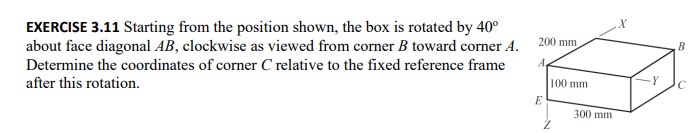 EXERCISE 3.11 Starting from the position shown, the box is rotated by 40°
about face diagonal AB, clockwise as viewed from corner B toward corner A.
Determine the coordinates of corner C relative to the fixed reference frame
after this rotation.
200 mm
A
E
100 mm
300 mm
B