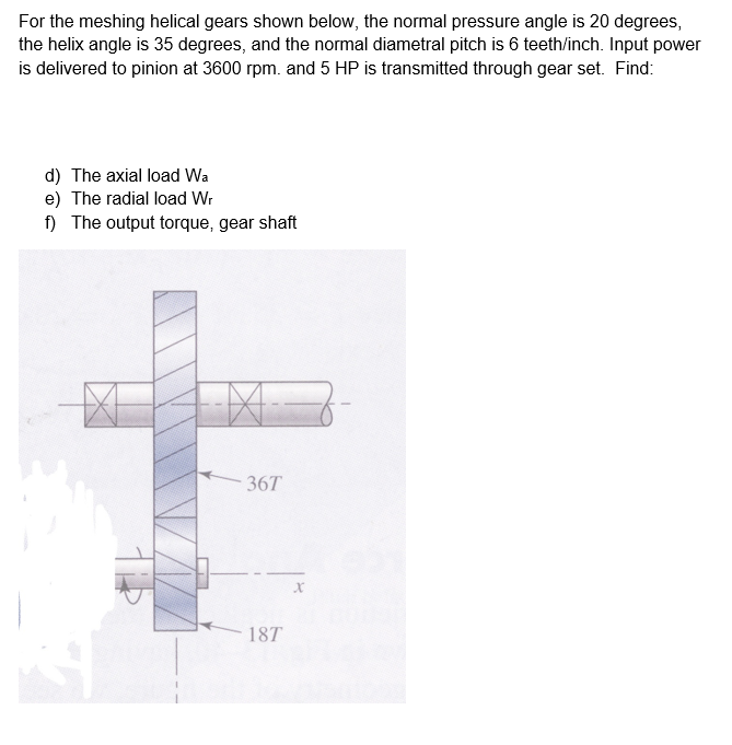 For the meshing helical gears shown below, the normal pressure angle is 20 degrees,
the helix angle is 35 degrees, and the normal diametral pitch is 6 teeth/inch. Input power
is delivered to pinion at 3600 rpm. and 5 HP is transmitted through gear set. Find:
d) The axial load Wa
e) The radial load Wr
f) The output torque, gear shaft
36T
18T
