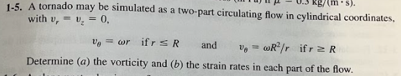 1-5. A tornado may be simulated as a two-part circulating flow in cylindrical coordinates,
with v,= v₂ = 0,
(m.s).
Ve=wr ifrs R and Ve=wR²/r ifr≥ R
Determine (a) the vorticity and (b) the strain rates in each part of the flow.