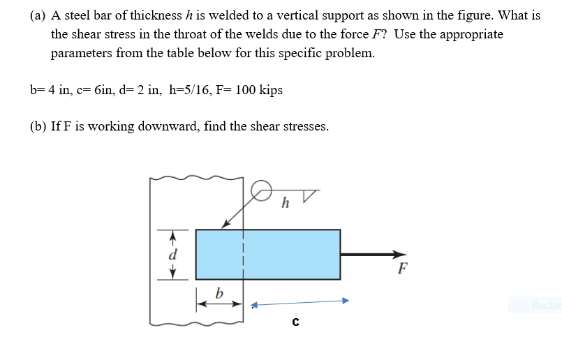 (a) A steel bar of thickness h is welded to a vertical support as shown in the figure. What is
the shear stress in the throat of the welds due to the force F? Use the appropriate
parameters from the table below for this specific problem.
b= 4 in, c= 6in, d= 2 in, h=5/16, F= 100 kips
(b) If F is working downward, find the shear stresses.
d
F
b
Rectar
