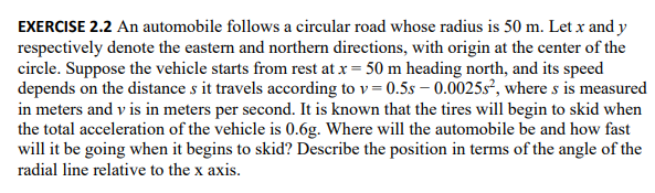 EXERCISE 2.2 An automobile follows a circular road whose radius is 50 m. Let x and y
respectively denote the eastern and northern directions, with origin at the center of the
circle. Suppose the vehicle starts from rest at x = 50 m heading north, and its speed
depends on the distance s it travels according to v=0.5s-0.0025s², where s is measured
in meters and v is in meters per second. It is known that the tires will begin to skid when
the total acceleration of the vehicle is 0.6g. Where will the automobile be and how fast
will it be going when it begins to skid? Describe the position in terms of the angle of the
radial line relative to the x axis.