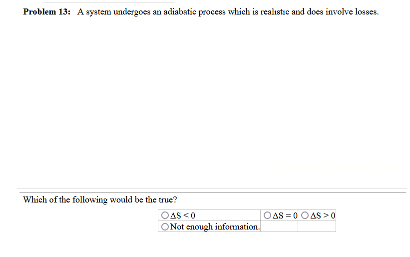 Problem 13: A system undergoes an adiabatic process which is realistic and does involve losses.
Which of the following would be the true?
AS < 0
O Not enough information.
OAS = 0 O AS > 0
