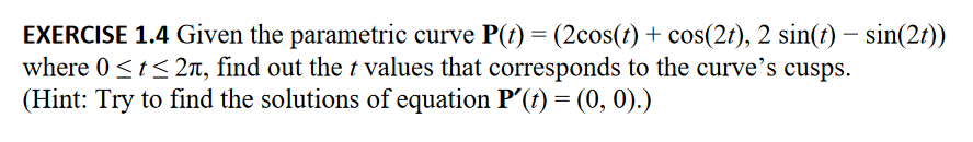 ### Exercise 1.4 

**Problem Statement:**

Given the parametric curve \(\mathbf{P}(t) = \left(2\cos(t) + \cos(2t), 2\sin(t) - \sin(2t)\right)\) where \(0 \le t \le 2\pi\), find the \(t\) values that correspond to the curve’s cusps. 

**Hint:** Try to find the solutions of the equation \(\mathbf{P}'(t) = (0, 0)\).

**Steps to Solve:**

1. **Compute the first derivative of the parametric curve:** 
   \[
   \mathbf{P}'(t) = \left(\frac{d}{dt}\left( 2\cos(t) + \cos(2t) \right), \frac{d}{dt}\left( 2\sin(t) - \sin(2t) \right)\right).
   \]
   
2. **Set the first derivative equal to \( (0, 0) \) and solve for \( t \):**
   \[
   \mathbf{P}'(t) = (0, 0).
   \]

3. **Analyze the results to determine the \( t \) values:**
   Identify which of the \( t \) values in the given range \([0, 2\pi]\) create cusps on the curve.

This approach ensures that finding the solution to the derivatives set to zero will identify the cusps for the parametric curve in question.