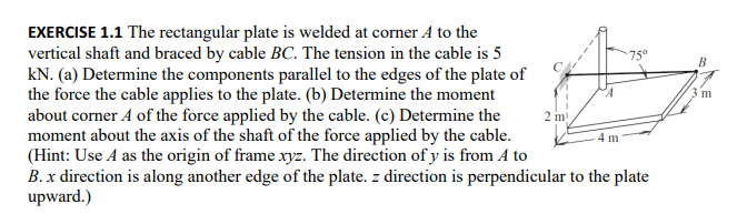 EXERCISE 1.1 The rectangular plate is welded at corner A to the
vertical shaft and braced by cable BC. The tension in the cable is 5
kN. (a) Determine the components parallel to the edges of the plate of
the force the cable applies to the plate. (b) Determine the moment
about corner A of the force applied by the cable. (c) Determine the
moment about the axis of the shaft of the force applied by the cable.
(Hint: Use A as the origin of frame xyz. The direction of y is from A to
B. x direction is along another edge of the plate. z direction is perpendicular to the plate
upward.)
2 m
m
75°
B
m