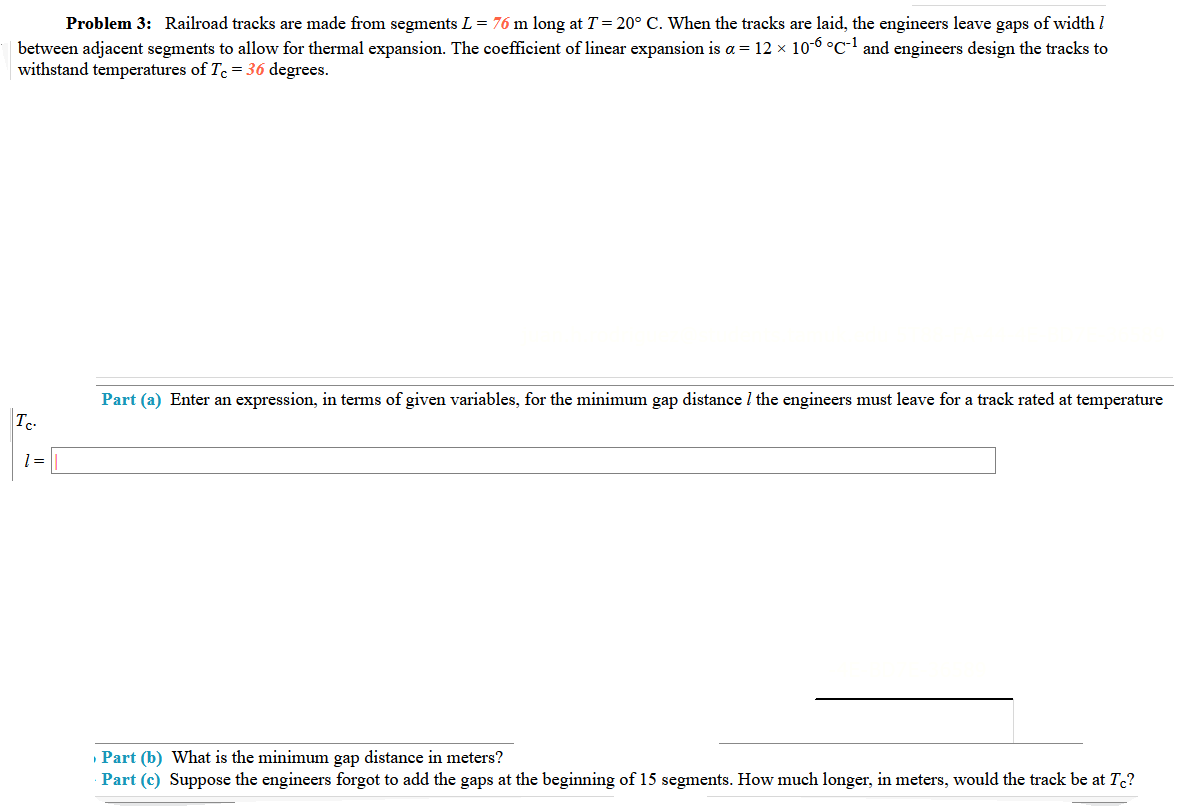 Problem 3: Railroad tracks are made from segments L = 76 m long at T = 20° C. When the tracks are laid, the engineers leave gaps of width I
between adjacent segments to allow for thermal expansion. The coefficient of linear expansion is a = 12 × 10-6 °C-1 and engineers design the tracks to
withstand temperatures of Te = 36 degrees.
Part (a) Enter an expression, in terms of given variables, for the minimum gap distance I the engineers must leave for a track rated at temperature
Tc
1=
Part (b) What is the minimum gap distance in meters?
Part (c) Suppose the engineers forgot to add the gaps at the beginning of 15 segments. How much longer, in meters, would the track be at T?
