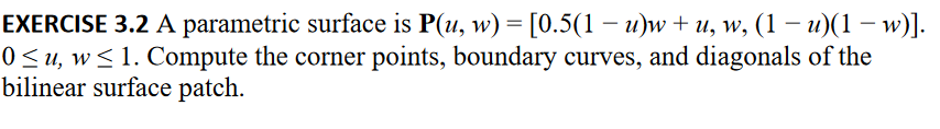 ### Exercise 3.2: Parametric Surface Analysis

**Problem Statement:**
A parametric surface is defined as \( \mathbf{P}(u, w) = \left[ 0.5(1 - u)w + u, \; w, \; (1 - u)(1 - w) \right] \) for \( 0 \leq u, w \leq 1 \). 

You are tasked to:
1. Compute the corner points.
2. Determine the boundary curves.
3. Find the diagonals of the bilinear surface patch.

#### 1. Corner Points
To find the corner points of the bilinear surface patch, evaluate \( \mathbf{P}(u, w) \) at the vertices of the unit square in the parameter space \( (u, w) \).

- \( \mathbf{P}(0, 0) \)
- \( \mathbf{P}(0, 1) \)
- \( \mathbf{P}(1, 0) \)
- \( \mathbf{P}(1, 1) \)

#### 2. Boundary Curves
The boundary curves can be found by setting \( u = 0 \), \( u = 1 \), \( w = 0 \), and \( w = 1 \):
- For \( u = 0 \): \( \mathbf{P}(0, w) \)
- For \( u = 1 \): \( \mathbf{P}(1, w) \)
- For \( w = 0 \): \( \mathbf{P}(u, 0) \)
- For \( w = 1 \): \( \mathbf{P}(u, 1) \)

#### 3. Diagonals
To find the diagonals, evaluate the parametric surface along lines where \( u = w \) and \( u = 1 - w \).

- For \( u = w \): \( \mathbf{P}(u, u) \)
- For \( u = 1 - w \): \( \mathbf{P}(u, 1 - u) \)

Lastly, visualize these computations to better understand the geometric properties of the bilinear surface patch.
