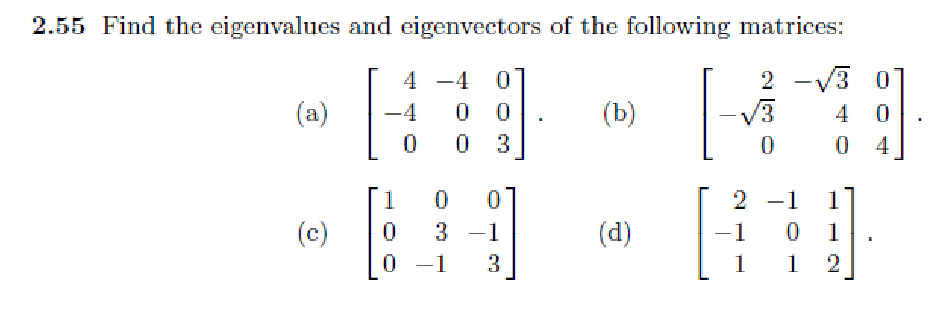 2.55 Find the eigenvalues and eigenvectors of the following matrices:
2√3 01
4 0
04
(a)
(c)
4
-4 0
0
-4 0
0
0 3
1
0 0
0
3 -1
0 -1 3
(b)
(d)
[
0
2 -1 1
1
0
1
1
1
2