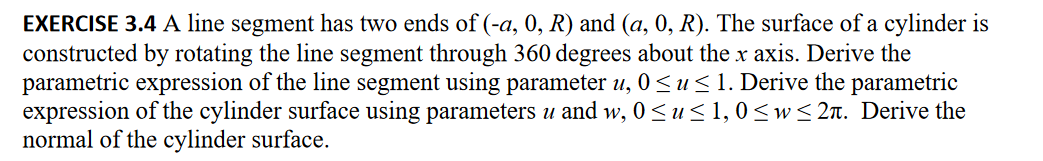 EXERCISE 3.4 A line segment has two ends of (-a, 0, R) and (a, 0, R). The surface of a cylinder is
constructed by rotating the line segment through 360 degrees about the x axis. Derive the
parametric expression of the line segment using parameter u, 0≤ u ≤ 1. Derive the parametric
expression of the cylinder surface using parameters u and w, 0≤ u ≤ 1, 0≤w≤2. Derive the
normal of the cylinder surface.