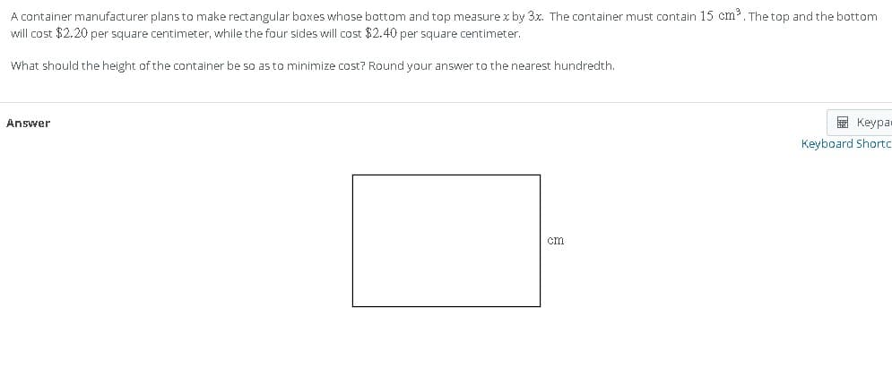 A container manufacturer plans to make rectangular boxes whose bottom and top measure x by 3x. The container must contain 15 cm³. The top and the bottom
will cost $2.20 per square centimeter, while the four sides will cost $2.40 per square centimeter.
What should the height of the container be so as to minimize cost? Round your answer to the nearest hundredth.
Answer
cm
Keypa
Keyboard Shortc