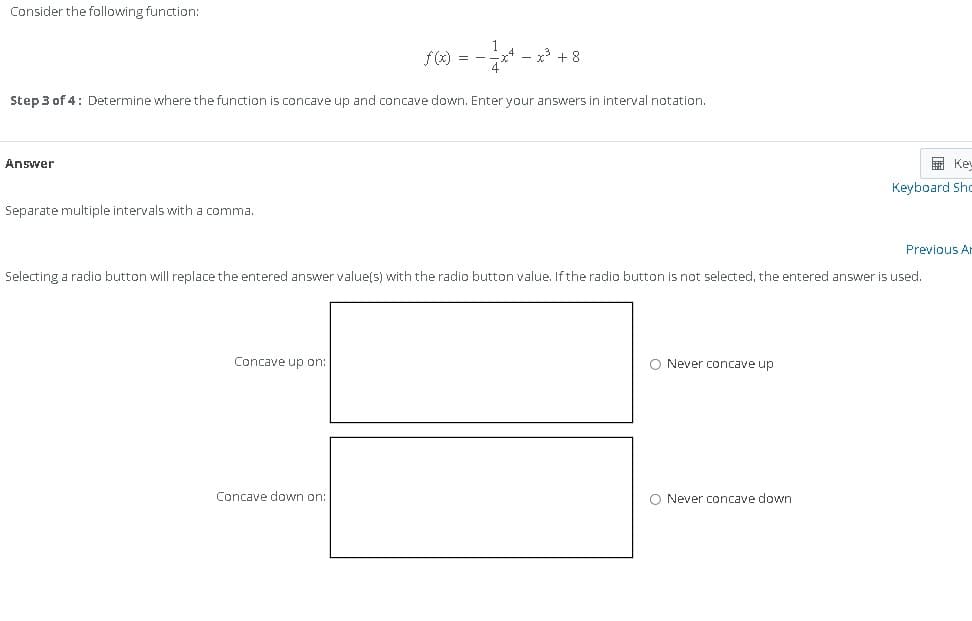 Consider the following function:
Answer
Step 3 of 4: Determine where the function is concave up and concave down. Enter your answers in interval notation.
Separate multiple intervals with a comma.
f(x) = -
Concave up on:
x³ +8
Concave down on:
Selecting a radio button will replace the entered answer value(s) with the radio button value. If the radio button is not selected, the entered answer is used.
O Never concave up
Kev
Keyboard Sho
O Never concave down
Previous Ar