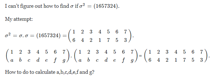 I can't figure out how to find o if o? = (1657324).
My attempt:
1 2 3 4 5 6
7
o2 = 0.0 = (1657324) =
6 4 2
1
5 3
;) (:
1
2 3
4 5
6
1
2
3 4 5
6 7
1 2 3
4 5 6 7
a b
d e
f g
d
e f g
6 4 2 1 7 5 3
a
How to do to calculate a,b,c,d,e,f and g?
