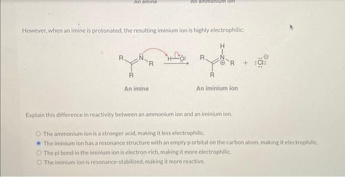 An amine
R.
However, when an imine is protonated, the resulting iminium ion is highly electrophilic:
R
An ammonium ion
An imine
R.
R
R
An iminium ion
Explain this difference in reactivity between an ammonium ion and an iminium ion.
O The ammonium ion is a stronger acid, making it less electrophilic.
• The iminium ion has a resonance structure with an empty p orbital on the carbon atom, making it electrophilic.
The pi bond in the iminium ion is electron-rich, making it more electrophilic..
O The iminium ion is resonance-stabilized, making it more reactive.