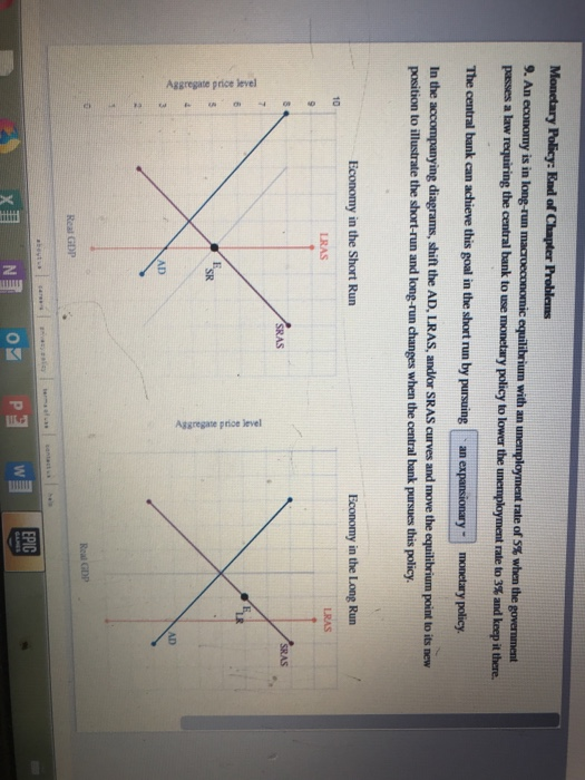 Monetary Policy: End of Chapter Problems
9. An economy is in long-run macroeconomic equilibrium with an unemployment rate of 5% when the government
passes a law requiring the central bank to use monetary policy to lower the unemployment rate to 3% and keep it there.
The central bank can achieve this goal in the short run by pursuing an expansionary -
monetary policy.
In the accompanying diagrams, shift the AD, LRAS, and/or SRAS curves and move the equilibrium point to its new
position to illustrate the short-run and long-run changes when the central bank pursues this policy.
Aggregate price level
10
9
10
T 10
Ka
23
Economy in the Short Run
LRAS
Real GDP
www
E
SR
AD
about us
N
47
SRAS
05
Aggregate price level
P3
contact
W
Economy in the Long Run
Real GDP
EPIC
LRAS
SRAS
AD