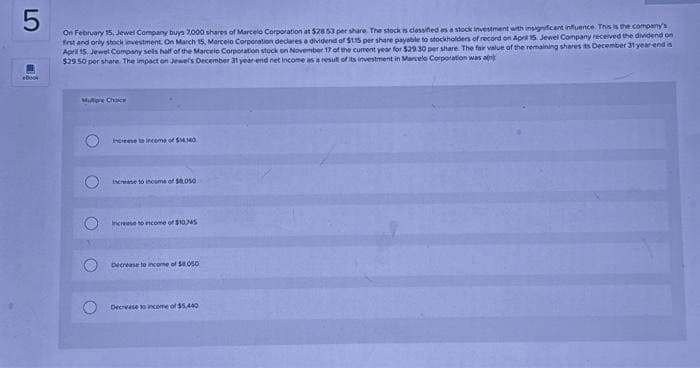 5
On February 15, Jewel Company buys 7,000 shares of Marcelo Corporation at $28 53 per share. The stock is classified as a stock investment with insignificant influence. This is the company's
first and only stock investment. On March 15, Marcelo Corporation declares a dividend of $115 per share payable to stockholders of record on April 15. Jewel Company received the dividend on
April 15. Jewel Company sells half of the Marcelo Corporation stock on November 17 of the current year for $29.30 per share. The fair value of the remaining shares its December 31 year-end is
$29.50 per share. The impact on Jewel's December 31 year-end net income as a result of its investment in Marcelo Corporation was alk
Multiple Choice
O
increase to income of $14140
increase to income of $8.050
Increase to income of $10.745
Decrease to income of $8.050
Decrease to income of $5,440