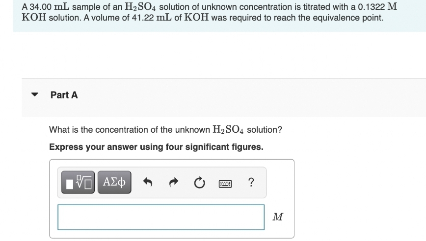 A 34.00 mL sample of an H₂SO4 solution of unknown concentration is titrated with a 0.1322 M
KOH solution. A volume of 41.22 mL of KOH was required to reach the equivalence point.
Part A
What is the concentration of the unknown H₂SO4 solution?
Express your answer using four significant figures.
VE ΑΣΦ
?
M