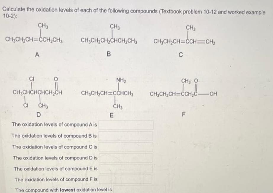 Calculate the oxidation levels of each of the following compounds (Textbook problem 10-12 and worked example
10-2):
CH3
CH3CH₂CH=CCH₂CH3
A
CI
CH3CHCHCHCH₂CH
d
CH3
D
CH3
CH3CH₂CH₂CHCH₂CH3
B
CH₂CH₂CH=CCHCH₂
CH3
E
NH₂
The oxidation levels of compound A is
The oxidation levels of compound B is
The oxidation levels of compound C is
The oxidation levels of compound D is
The oxidation levels of compound E is
The oxidation levels of compound F is
The compound with lowest oxidation level is
CH3
CH₂CH₂CH=CCH=CH₂
C
CH, O
CH₂CH₂CH=CCH₂C-OH
_CCH₂C_
F