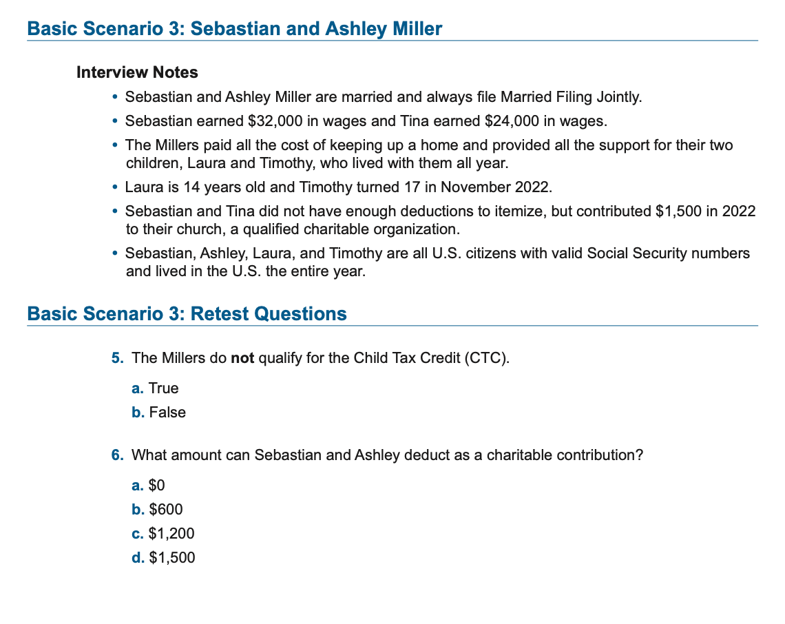 Basic Scenario 3: Sebastian and Ashley Miller
Interview Notes
• Sebastian and Ashley Miller are married and always file Married Filing Jointly.
●
• Sebastian earned $32,000 in wages and Tina earned $24,000 in wages.
• The Millers paid all the cost of keeping up a home and provided all the support for their two
children, Laura and Timothy, who lived with them all year.
• Laura is 14 years old and Timothy turned 17 in November 2022.
• Sebastian and Tina did not have enough deductions to itemize, but contributed $1,500 in 2022
to their church, a qualified charitable organization.
• Sebastian, Ashley, Laura, and Timothy are all U.S. citizens with valid Social Security numbers
and lived in the U.S. the entire year.
Basic Scenario 3: Retest Questions
5. The Millers do not qualify for the Child Tax Credit (CTC).
a. True
b. False
6. What amount can Sebastian and Ashley deduct as a charitable contribution?
a. $0
b. $600
c. $1,200
d. $1,500