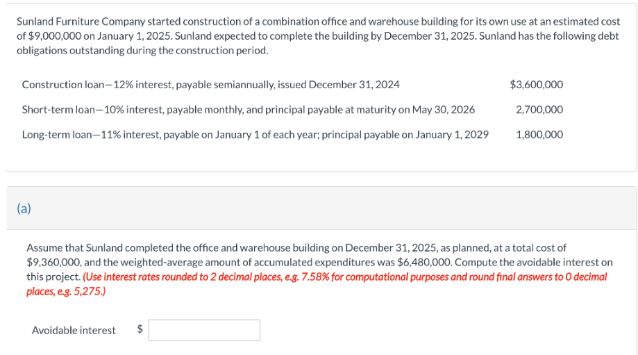 Sunland Furniture Company started construction of a combination office and warehouse building for its own use at an estimated cost
of $9,000,000 on January 1, 2025. Sunland expected to complete the building by December 31, 2025. Sunland has the following debt
obligations outstanding during the construction period.
Construction loan-12% interest, payable semiannually, issued December 31, 2024
Short-term loan-10% interest, payable monthly, and principal payable at maturity on May 30, 2026
Long-term loan-11% interest, payable on January 1 of each year; principal payable on January 1, 2029
(a)
$3,600,000
2,700,000
Avoidable interest $
1,800,000
Assume that Sunland completed the office and warehouse building on December 31, 2025, as planned, at a total cost of
$9,360,000, and the weighted-average amount of accumulated expenditures was $6,480,000. Compute the avoidable interest on
this project. (Use interest rates rounded to 2 decimal places, e.g. 7.58% for computational purposes and round final answers to O decimal
places, e.g. 5,275.)