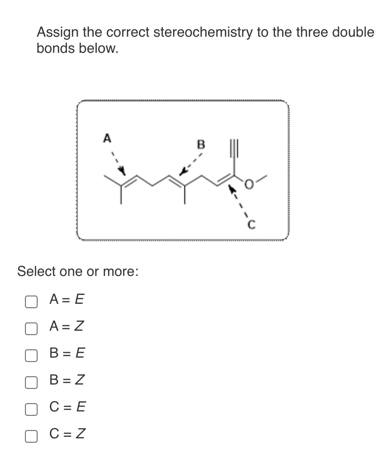 Assign the correct stereochemistry to the three double
bonds below.
A
Select one or more:
A = E
A = Z
B = E
B = Z
C = E
C=Z
B
с