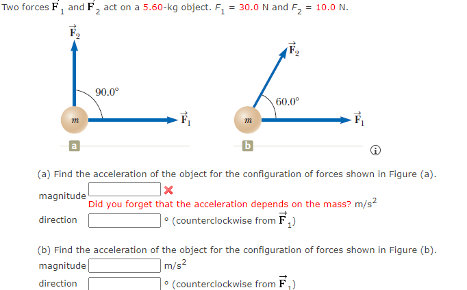 Two forces F₁ and F₂ act on a 5.60-kg object. F₁
1
2
TE
m
a
90.0⁰
1
= 30.0 N and F₂ = 10.0 N.
L
60.0⁰
m
b
(a) Find the acceleration of the object for the configuration of forces shown in Figure (a).
X
magnitude
Did you forget that the acceleration depends on the mass? m/s²
direction
• (counterclockwise from F₁)
(b) Find the acceleration of the object for the configuration of forces shown in Figure (b).
magnitude
m/s²
direction
• (counterclockwise from F ₁)