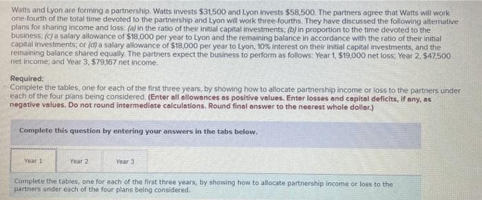 Watts and Lyon are forming a partnership. Watts invests $31,500 and Lyon invests $58,500. The partners agree that Watts will work
one-fourth of the total time devoted to the partnership and Lyon will work three-fourths. They have discussed the following alternative
plans for sharing income and loss: (a) in the ratio of their initial capital investments; (b) in proportion to the time devoted to the
business; (c) a salary allowance of $18,000 per year to Lyon and the remaining balance in accordance with the ratio of their initial
capital investments; or (d) a salary allowance of $18,000 per year to Lyon, 10% interest on their initial capital investments, and the
remaining balance shared equally. The partners expect the business to perform as follows: Year 1, $19,000 net loss; Year 2, $47,500
net income, and Year 3, $79,167 net income.
Required:
- Complete the tables, one for each of the first three years, by showing how to allocate partnership income or loss to the partners under
each of the four plans being considered. (Enter all allowances as positive values. Enter losses and capital deficits, if any, as
negative values. Do not round intermediate calculations. Round final answer to the nearest whole dollar.)
Complete this question by entering your answers in the tabs below.
Year 1
Year 2
Year 3
Complete the tables, one for each of the first three years, by showing how to allocate partnership income or loss to the
partners under each of the four plans being considered.