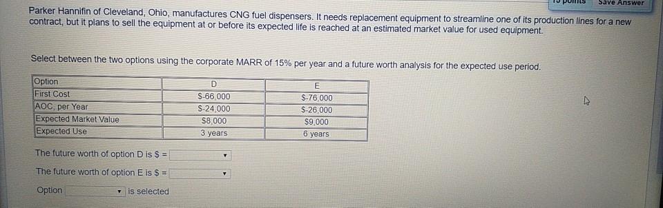 Parker Hannifin of Cleveland, Ohio, manufactures CNG fuel dispensers. It needs replacement equipment to streamline one of its production lines for a new
contract, but it plans to sell the equipment at or before its expected life is reached at an estimated market value for used equipment.
Select between the two options using the corporate MARR of 15% per year and a future worth analysis for the expected use period.
E
Option
First Cost
$-76,000
AOC, per Year
$-26,000
$9,000
Expected Market Value
Expected Use
6 years
The future worth of option D is $ =
The future worth of option E is $ =
Option
▾ is selected
D
S-66,000
$-24,000
$8,000
3 years
Save Answer
4