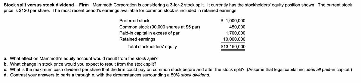 Stock split versus stock dividend-Firm Mammoth Corporation is considering a 3-for-2 stock split. It currently has the stockholders' equity position shown. The current stock
price is $120 per share. The most recent period's earnings available for common stock is included in retained earnings.
Preferred stock
Common stock (90,000 shares at $5 par)
Paid-in capital in excess of par
Retained earnings
Total stockholders' equity
$ 1,000,000
450,000
1,700,000
10,000,000
$13,150,000
a. What effect on Mammoth's equity account would result from the stock split?
b. What change in stock price would you expect to result from the stock split?
c. What is the maximum cash dividend per share that the firm could pay on common stock before and after the stock split? (Assume that legal capital includes all paid-in capital.)
d. Contrast your answers to parts a through c. with the circumstances surrounding a 50% stock dividend.