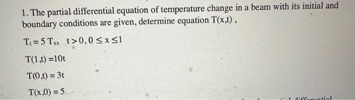 1. The partial differential equation of temperature change in a beam with its initial and
boundary conditions are given, determine equation T(x,t),
T₁=5 Txx t>0,0 ≤x≤1
T(1,t)=10t
T(0,t) = 3t
T(x,0) = 5.
1 diffamantinl