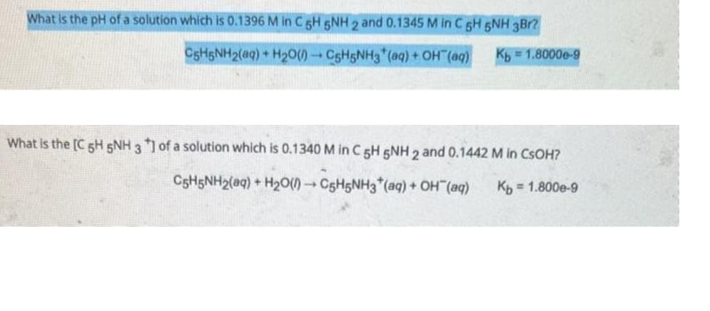 What is the pH of a solution which is 0.1396 M in C 5H 5NH 2 and 0.1345 M in C 5H 5NH 3Br?
C6H5NH2(aq) + H₂O(0) C5H5NH3(aq) + OH(aq)
Kb=1.8000e-9
What is the [C 5H 5NH 3 *] of a solution which is 0.1340 M in C 5H 5NH 2 and 0.1442 M in CSOH?
C5H5NH₂(aq) + H₂O(1)→ C5H5NH3(aq) + OH¯(aq) Kb = 1.800e-9