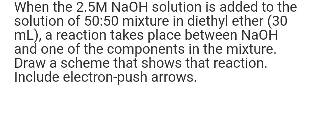 When the 2.5M NaOH solution is added to the
solution of 50:50 mixture in diethyl ether (30
mL), a reaction takes place between NaOH
and one of the components in the mixture.
Draw a scheme that shows that reaction.
Include electron-push arrows.