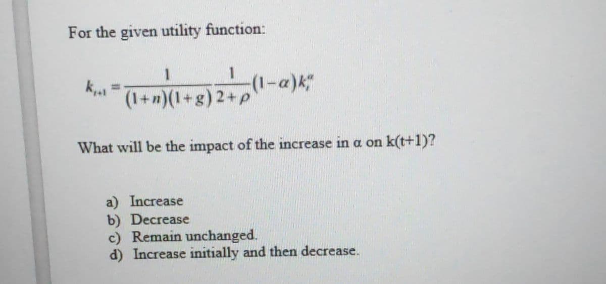For the given utility function:
k...
1
(1+n)(1+g) 2+p
(1-α) k*
What will be the impact of the increase in a on k(t+1)?
a) Increase
b) Decrease
c) Remain unchanged.
d) Increase initially and then decrease.
