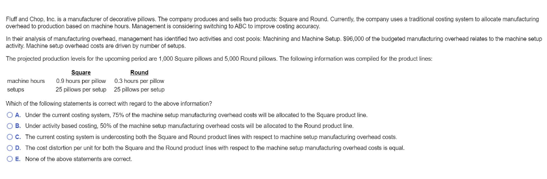 Fluff and Chop, Inc. is a manufacturer of decorative pillows. The company produces and sells two products: Square and Round. Currently, the company uses a traditional costing system to allocate manufacturing
overhead to production based on machine hours. Management is considering switching to ABC to improve costing accuracy.
In their analysis of manufacturing overhead, management has identified two activities and cost pools: Machining and Machine Setup. $96,000 of the budgeted manufacturing overhead relates to the machine setup
activity. Machine setup overhead costs are driven by number of setups.
The projected production levels for the upcoming period are 1,000 Square pillows and 5,000 Round pillows. The following information was compiled for the product lines:
machine hours
setups
Square
0.9 hours per pillow
25 pillows per setup
Round
0.3 hours per pillow
25 pillows per setup
Which of the following statements is correct with regard to the above information?
OA. Under the current costing system, 75% of the machine setup manufacturing overhead costs will be allocated to the Square product line.
OB. Under activity based costing, 50% of the machine setup manufacturing overhead costs will be allocated to the Round product line.
OC. The current costing system is undercosting both the Square and Round product lines with respect to machine setup manufacturing overhead costs.
O D. The cost distortion per unit for both the Square and the Round product lines with respect to the machine setup manufacturing overhead costs is equal.
O E. None of the above statements are correct.