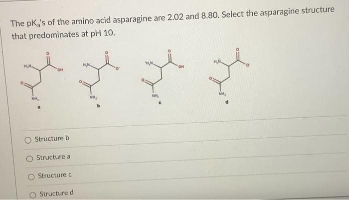The pka's of the amino acid asparagine are 2.02 and 8.80. Select the asparagine structure
that predominates at pH 10.
Structure b
Structure a
Structure c
Structure di
NH,
NH,