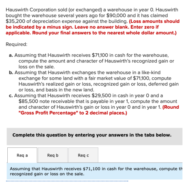 Hauswirth Corporation sold (or exchanged) a warehouse in year O. Hauswirth
bought the warehouse several years ago for $90,000 and it has claimed
$35,200 of depreciation expense against the building. (Loss amounts should
be indicated by a minus sign. Leave no answer blank. Enter zero if
applicable. Round your final answers to the nearest whole dollar amount.)
Required:
a. Assuming that Hauswirth receives $71,100 in cash for the warehouse,
compute the amount and character of Hauswirth's recognized gain or
loss on the sale.
b. Assuming that Hauswirth exchanges the warehouse in a like-kind
exchange for some land with a fair market value of $71,100, compute
Hauswirth's realized gain or loss, recognized gain or loss, deferred gain
or loss, and basis in the new land.
c. Assuming that Hauswirth receives $29,500 in cash in year 0 and a
$85,500 note receivable that is payable in year 1, compute the amount
and character of Hauswirth's gain or loss in year O and in year 1. (Round
"Gross Profit Percentage" to 2 decimal places.)
Complete this question by entering your answers in the tabs below.
Req a
Req b
Req c
Assuming that Hauswirth receives $71,100 in cash for the warehouse, compute th
recognized gain or loss on the sale.