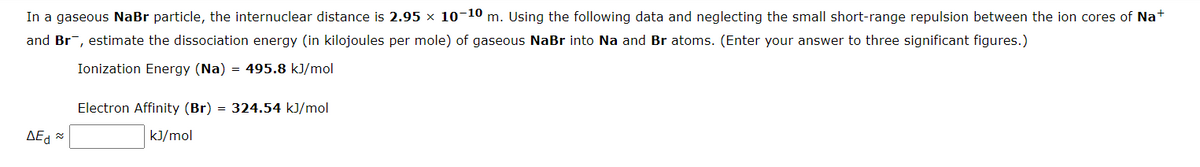 In a gaseous NaBr particle, the internuclear distance is 2.95 × 10-10 m. Using the following data and neglecting the small short-range repulsion between the ion cores of Na+
and Br, estimate the dissociation energy (in kilojoules per mole) of gaseous NaBr into Na and Br atoms. (Enter your answer to three significant figures.)
Ionization Energy (Na) = 495.8 kJ/mol
ΔΕΔΕ
Electron Affinity (Br) = 324.54 kJ/mol
kJ/mol