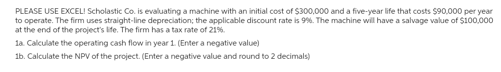 PLEASE USE EXCEL! Scholastic Co. is evaluating a machine with an initial cost of $300,000 and a five-year life that costs $90,000 per year
to operate. The firm uses straight-line depreciation; the applicable discount rate is 9%. The machine will have a salvage value of $100,000
at the end of the project's life. The firm has a tax rate of 21%.
1a. Calculate the operating cash flow in year 1. (Enter a negative value)
1b. Calculate the NPV of the project. (Enter a negative value and round to 2 decimals)